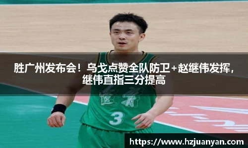 胜广州发布会！乌戈点赞全队防卫+赵继伟发挥，继伟直指三分提高
